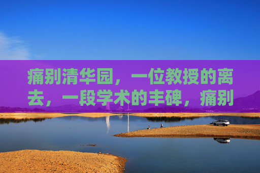 痛别清华园,一位教授的离去,一段学术的丰碑,痛别清华园教授,学术丰碑永驻