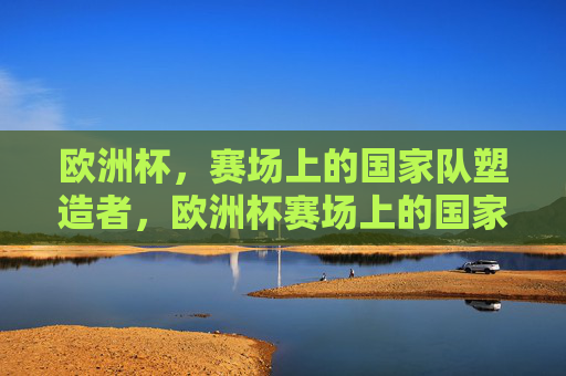 欧洲杯,赛场上的国家队塑造者,欧洲杯赛场上的国家队塑造者