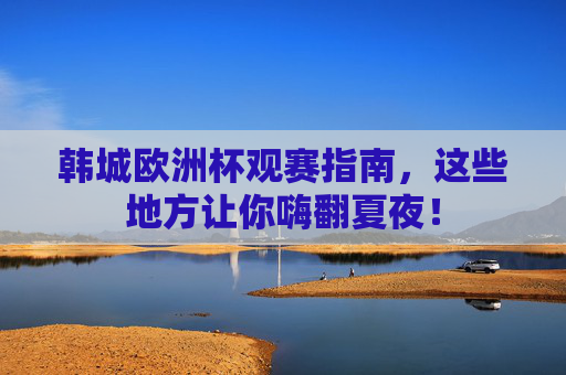 韩城欧洲杯观赛指南,这些地方让你嗨翻夏夜!