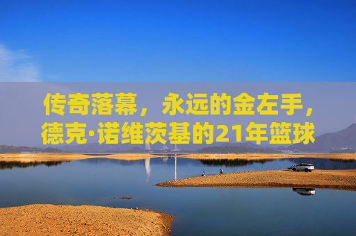 传奇落幕，永远的金左手，德克·诺维茨基的21年篮球人生，金左手传奇，德克·诺维茨基的21年篮球人生