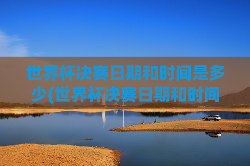 世界杯决赛日期和时间是多少(世界杯决赛日期和时间是多少号)
