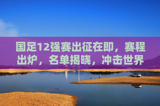 国足12强赛出征在即,赛程出炉,名单揭晓,冲击世界杯之路再启程,国足12强赛出征,赛程名单揭晓 冲击世界杯之路再启程
