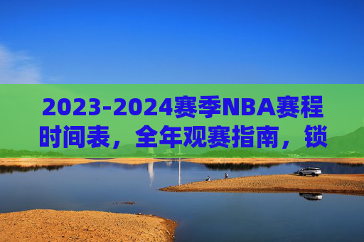 2023-2024赛季NBA赛程时间表,全年观赛指南,锁定你的篮球盛宴