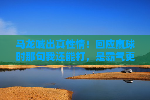 马龙喊出真性情!回应赢球时那句我还能打,是霸气更是37岁的热爱