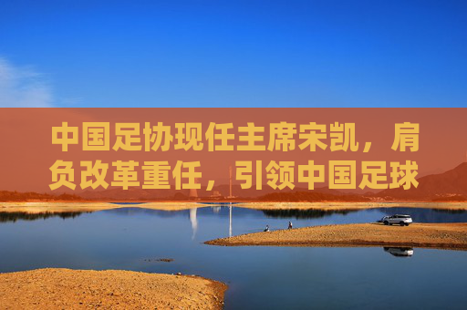 中国足协现任主席宋凯,肩负改革重任,引领中国足球前行,宋凯执掌足协改革,引领中国足球前行