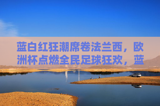 蓝白红狂潮席卷法兰西,欧洲杯点燃全民足球狂欢,蓝白红狂潮席卷法兰西,欧洲杯点燃全民足球狂欢