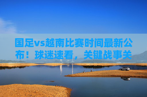 国足vs越南比赛时间最新公布！球迷速看，关键战事关出线，别错过这生死战，国足vs越南比赛时间最新公布！事关出线生死战，球迷速看