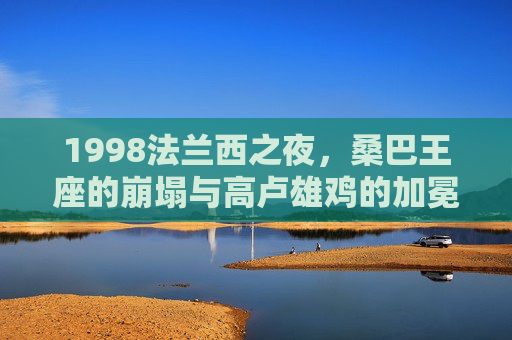 1998法兰西之夜,桑巴王座的崩塌与高卢雄鸡的加冕