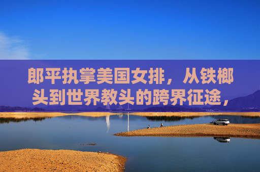 郎平执掌美国女排，从铁榔头到世界教头的跨界征途，郎平执掌美国女排，铁榔头到世界教头的跨界征途