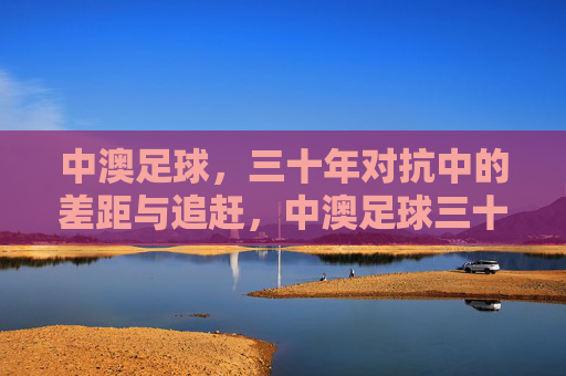 中澳足球,三十年对抗中的差距与追赶,中澳足球三十年对抗,差距与追赶
