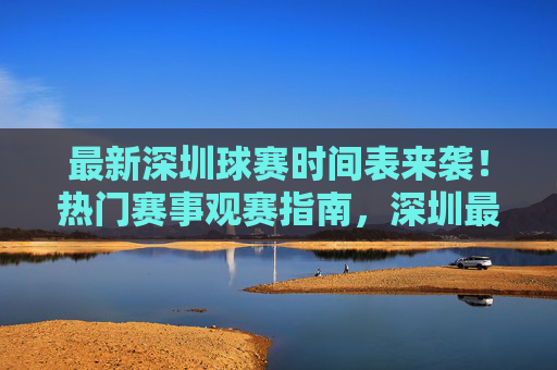 最新深圳球赛时间表来袭!热门赛事观赛指南,深圳最新热门球赛时间表及观赛指南