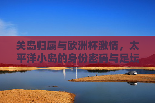 关岛归属与欧洲杯激情,太平洋小岛的身份密码与足坛盛宴的全球共鸣,关岛归属与欧洲杯,太平洋小岛的身份密码与足坛全球共鸣