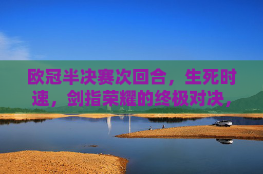 欧冠半决赛次回合，生死时速，剑指荣耀的终极对决，欧冠半决赛次回合，生死时速，剑指荣耀的终极对决