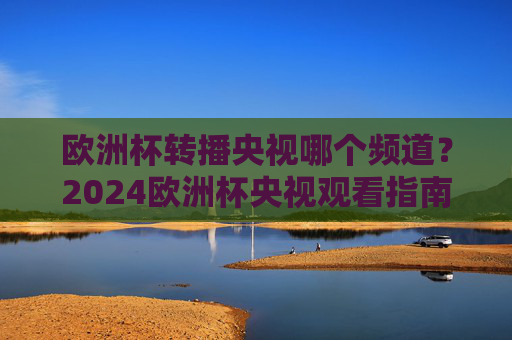 欧洲杯转播央视哪个频道？2024欧洲杯央视观看指南，2024欧洲杯央视转播频道及观看指南