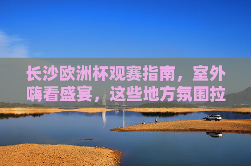 长沙欧洲杯观赛指南,室外嗨看盛宴,这些地方氛围拉满!长沙欧洲杯室外观赛指南,嗨看盛宴,氛围拉满!