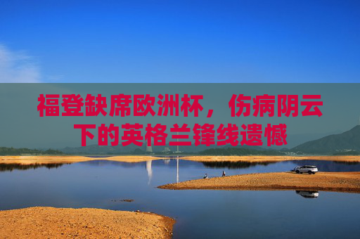 福登缺席欧洲杯,伤病阴云下的英格兰锋线遗憾