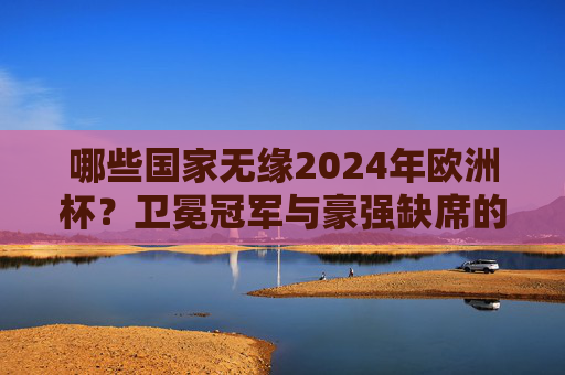 哪些国家无缘2024年欧洲杯?卫冕冠军与豪强缺席的遗憾名单,2024欧洲杯遗憾名单,卫冕冠军与豪强无缘