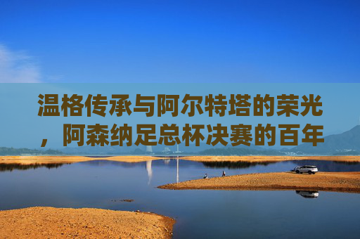 温格传承与阿尔特塔的荣光,阿森纳足总杯决赛的百年荣耀,温格传承与阿尔特塔荣光,阿森纳足总杯百年荣耀