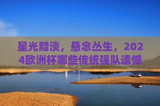星光黯淡,悬念丛生,2024欧洲杯哪些传统强队遗憾缺席?2024欧洲杯传统强队缺席,星光黯淡悬念丛生