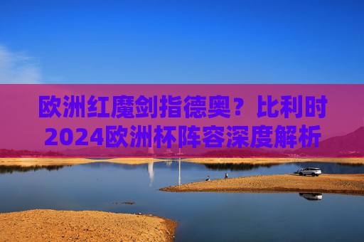 欧洲红魔剑指德奥?比利时2024欧洲杯阵容深度解析与对阵前瞻,欧洲红魔2024欧洲杯阵容解析,剑指德奥,前瞻对决
