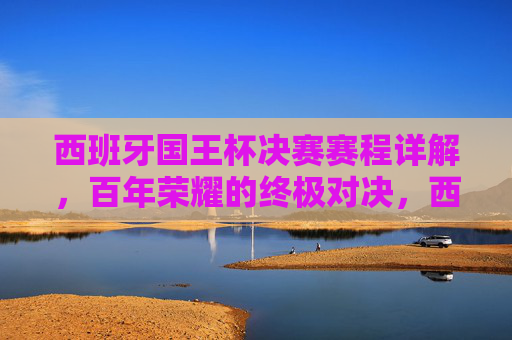 西班牙国王杯决赛赛程详解，百年荣耀的终极对决，西班牙国王杯决赛赛程，百年荣耀的终极对决