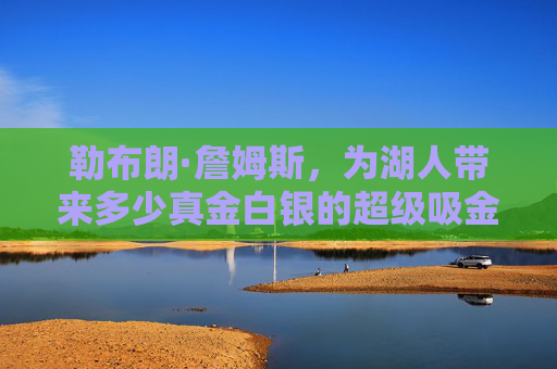 勒布朗·詹姆斯,为湖人带来多少真金白银的超级吸金机器?勒布朗·詹姆斯,湖人的超级吸金机器