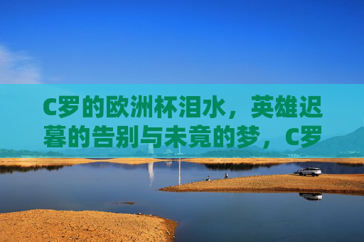 C罗的欧洲杯泪水,英雄迟暮的告别与未竟的梦,C罗欧洲杯泪别,英雄迟暮,梦未竟