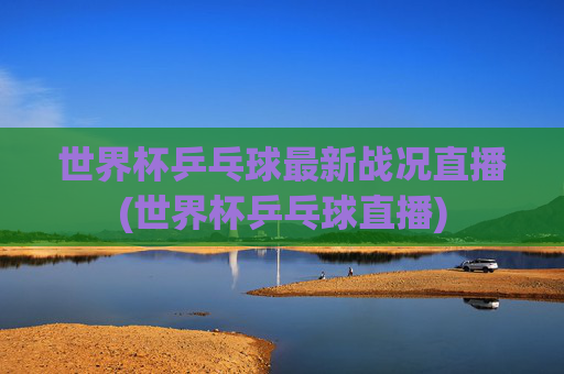 世界杯乒乓球最新战况直播(世界杯乒乓球直播)