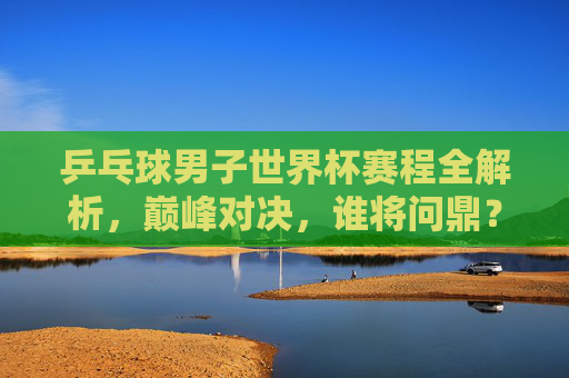 乒乓球男子世界杯赛程全解析，巅峰对决，谁将问鼎？乒乓球男子世界杯赛程全解析，巅峰对决，谁将问鼎？