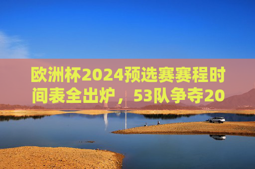 欧洲杯2024预选赛赛程时间表全出炉，53队争夺20个正赛名额，焦点对决抢先看，欧洲杯2024预选赛赛程出炉，53队争20席，焦点对决抢先看
