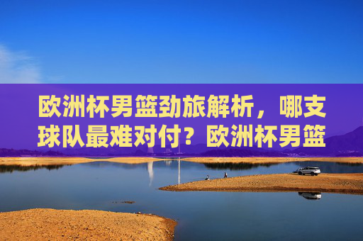 欧洲杯男篮劲旅解析，哪支球队最难对付？欧洲杯男篮劲旅解析，哪支球队最难对付？
