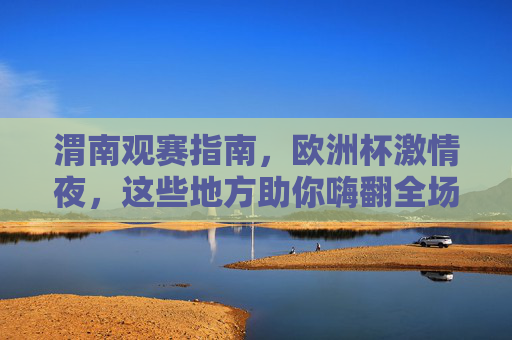 渭南观赛指南,欧洲杯激情夜,这些地方助你嗨翻全场!渭南欧洲杯观赛指南,激情夜嗨翻全城的看球好去处!