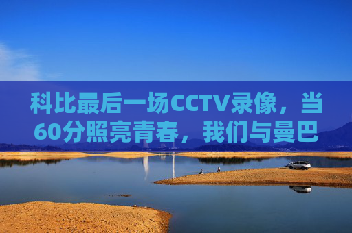 科比最后一场CCTV录像,当60分照亮青春,我们与曼巴的永恒告别,科比最后60分,照亮青春的曼巴永恒告别