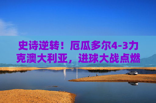 史诗逆转！厄瓜多尔4-3力克澳大利亚，进球大战点燃世界杯生死战，史诗逆转！厄瓜多尔4-3力克澳大利亚，世界杯生死战