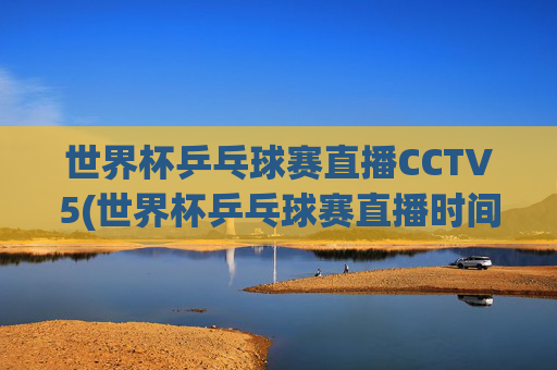 世界杯乒乓球赛直播CCTV5(世界杯乒乓球赛直播时间)