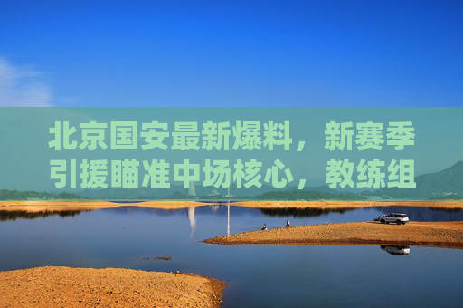 北京国安最新爆料，新赛季引援瞄准中场核心，教练组战术升级引期待，北京国安新赛季聚焦中场核心引援，战术升级备受期待