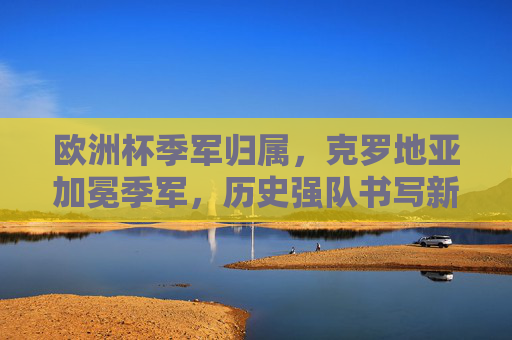 欧洲杯季军归属，克罗地亚加冕季军，历史强队书写新篇章，克罗地亚加冕欧洲杯季军 历史强队书写新篇章