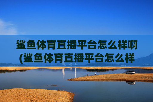 鲨鱼体育直播平台怎么样啊(鲨鱼体育直播平台怎么样啊知乎)鲨鱼体育直播平台怎么样啊