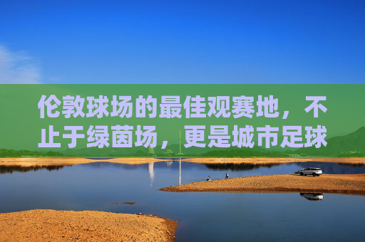 伦敦球场的最佳观赛地,不止于绿茵场,更是城市足球狂欢
