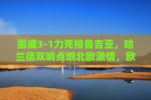 挪威3-1力克格鲁吉亚，哈兰德双响点燃北欧激情，欧洲杯预选赛再进一步，哈兰德双响挪威3-1力克格鲁吉亚，欧洲杯预选赛再进一步