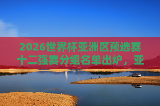 2026世界杯亚洲区预选赛十二强赛分组名单出炉,亚洲群雄再战世界杯门票,2026世界杯亚洲区预选赛十二强赛分组名单出炉 亚洲群雄争世界杯门票