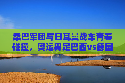 桑巴军团与日耳曼战车青春碰撞，奥运男足巴西vs德国，谁将点燃巴黎赛场？桑巴军团VS日耳曼战车，奥运男足青春碰撞，巴黎赛场谁将点燃？