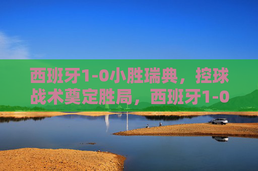 西班牙1-0小胜瑞典,控球战术奠定胜局,西班牙1-0小胜瑞典,控球战术奠定胜局