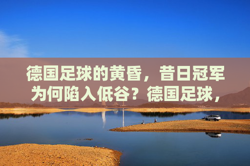 德国足球的黄昏，昔日冠军为何陷入低谷？德国足球，昔日冠军的黄昏低谷