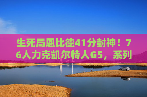 生死局恩比德41分封神！76人力克凯尔特人G5，系列赛悬念再起，恩比德41分封神！76人G5力克凯尔特人，生死局悬念再起