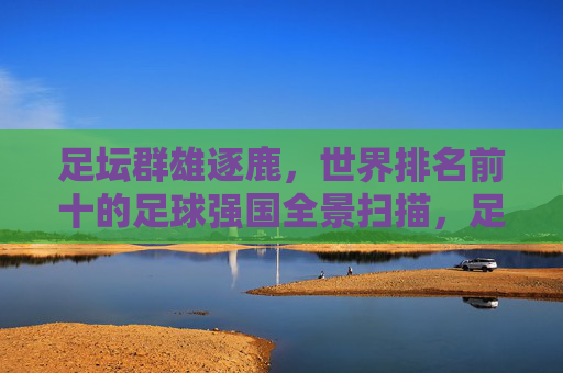 足坛群雄逐鹿，世界排名前十的足球强国全景扫描，足坛十强争霸，世界足球强国全景扫描