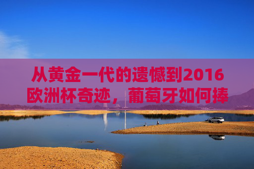 从黄金一代的遗憾到2016欧洲杯奇迹,葡萄牙如何捧起队史首个大赛冠军?