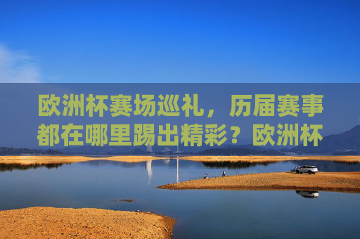 欧洲杯赛场巡礼,历届赛事都在哪里踢出精彩?欧洲杯历届赛场巡礼,精彩赛事诞生地