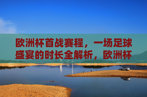 欧洲杯首战赛程,一场足球盛宴的时长全解析,欧洲杯首战赛程,足球盛宴时长全解析