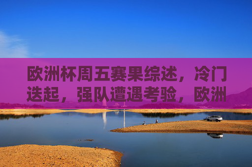 欧洲杯周五赛果综述，冷门迭起，强队遭遇考验，欧洲杯周五赛果，冷门频现强队遇挫